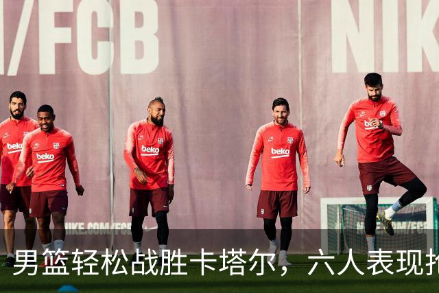 男篮轻松战胜卡塔尔，六人表现抢眼，期待他们继续发光！